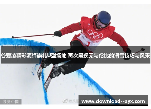 谷爱凌精彩演绎崇礼U型场地 再次展现无与伦比的滑雪技巧与风采
