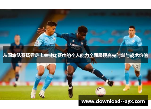 从国家队赛场看萨卡关键比赛中的个人能力全面展现高光时刻与战术价值