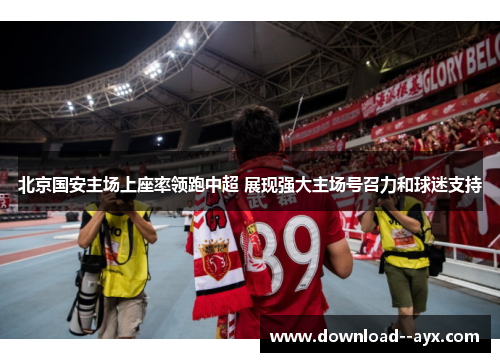 北京国安主场上座率领跑中超 展现强大主场号召力和球迷支持