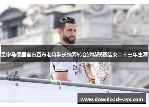 皇家马德里官方宣布老将队长纳乔转会沙特联赛结束二十三年生涯