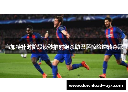 乌加特补时阶段读秒推射绝杀助巴萨惊险逆转夺冠 乌加特补时阶段读秒推射绝杀助巴萨惊险逆转夺冠