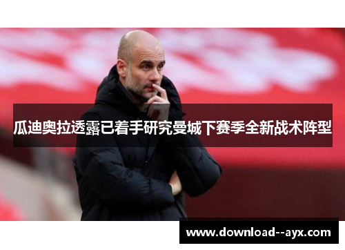 瓜迪奥拉透露已着手研究曼城下赛季全新战术阵型